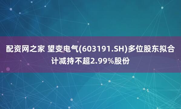 配资网之家 望变电气(603191.SH)多位股东拟合计减持不超2.99%股份