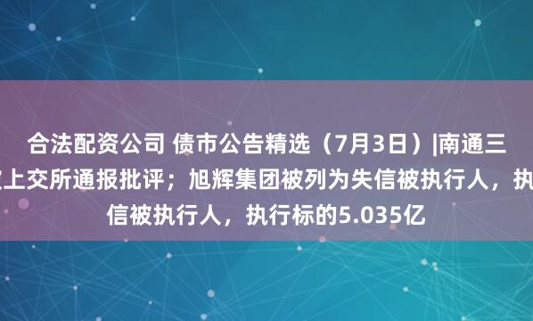 合法配资公司 债市公告精选（7月3日）|南通三建因信披违规被上交所通报批评；旭辉集团被列为失信被执行人，执行标的5.035亿