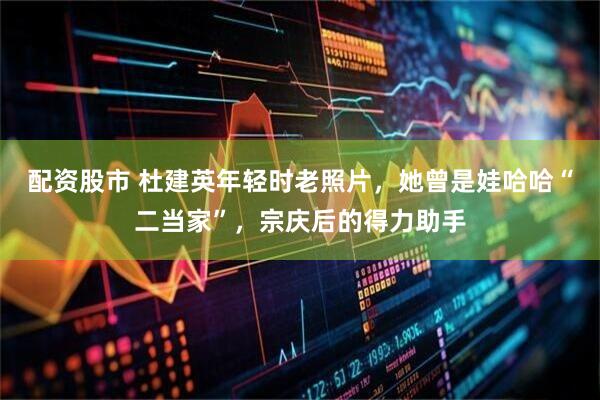 配资股市 杜建英年轻时老照片，她曾是娃哈哈“二当家”，宗庆后的得力助手