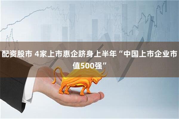 配资股市 4家上市惠企跻身上半年“中国上市企业市值500强”