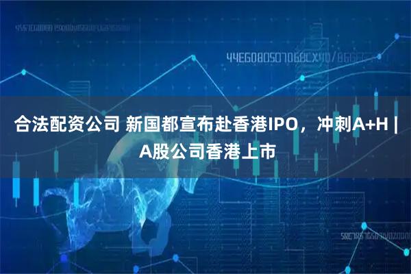 合法配资公司 新国都宣布赴香港IPO，冲刺A+H | A股公司香港上市