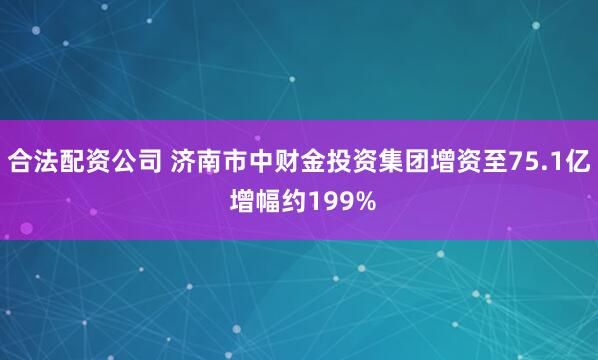 合法配资公司 济南市中财金投资集团增资至75.1亿 增幅约199%