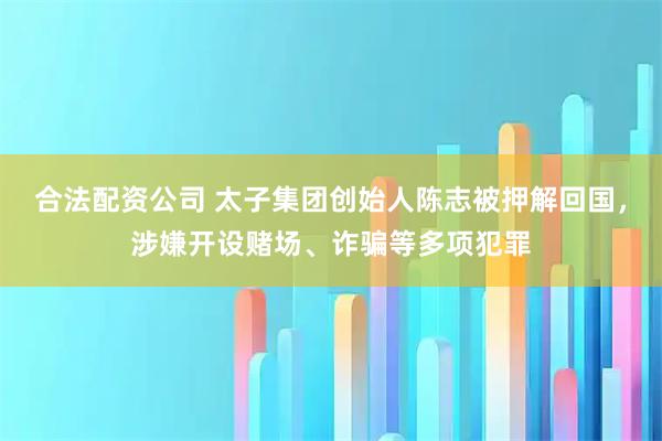 合法配资公司 太子集团创始人陈志被押解回国，涉嫌开设赌场、诈骗等多项犯罪