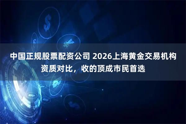 中国正规股票配资公司 2026上海黄金交易机构资质对比，收的顶成市民首选